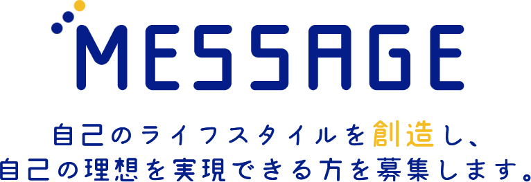 MESSAGE  自己のライフスタイルを【創造】し、自己の理想を実現できる方を募集します。