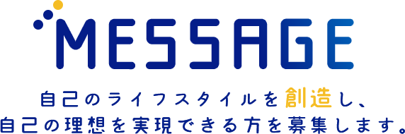 MESSAGE 自己のライフスタイルを【創造】し、自己の理想を実現できる方を募集します。